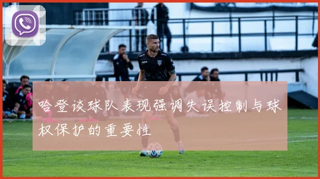 哈登谈球队表现强调失误控制与球权保护的重要性