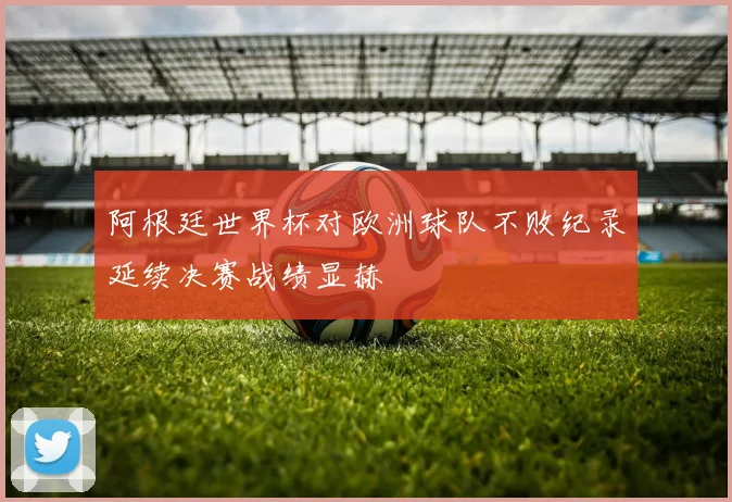 阿根廷世界杯对欧洲球队不败纪录延续决赛战绩显赫