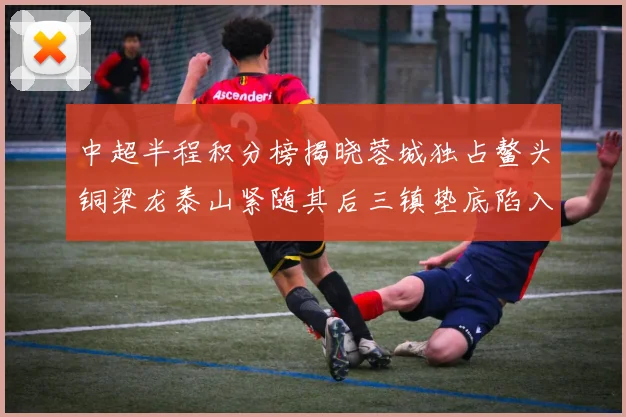 中超半程积分榜揭晓蓉城独占鳌头铜梁龙泰山紧随其后三镇垫底陷入困境