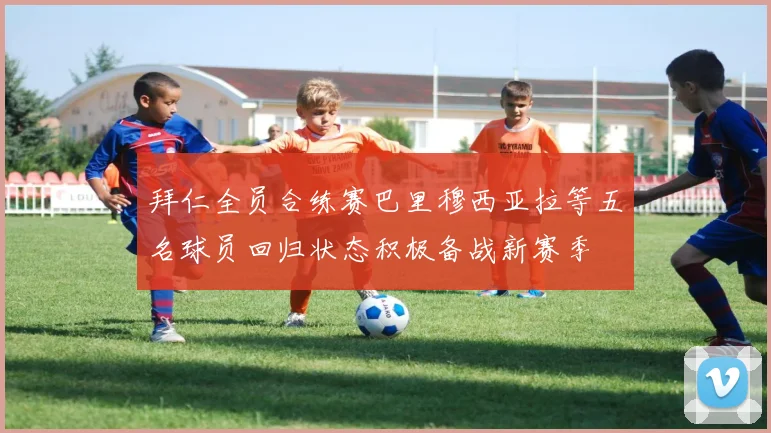 拜仁全员合练赛巴里穆西亚拉等五名球员回归状态积极备战新赛季