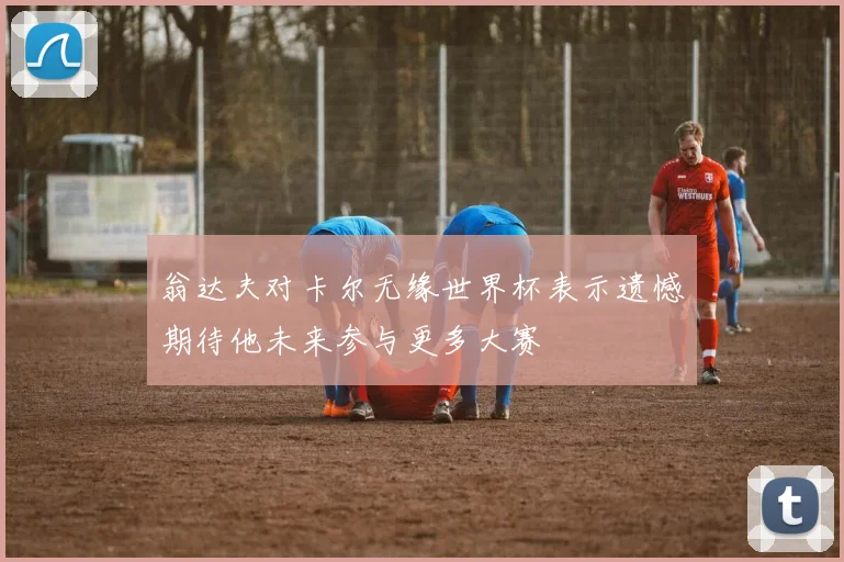 翁达夫对卡尔无缘世界杯表示遗憾期待他未来参与更多大赛