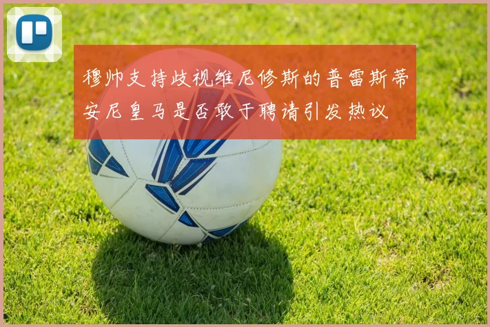 穆帅支持歧视维尼修斯的普雷斯蒂安尼皇马是否敢于聘请引发热议