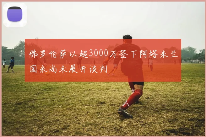 佛罗伦萨以超3000万签下阿塔米兰国米尚未展开谈判