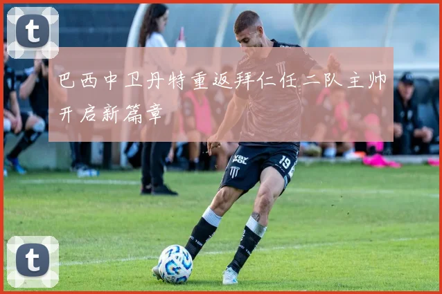 巴西中卫丹特重返拜仁任二队主帅开启新篇章