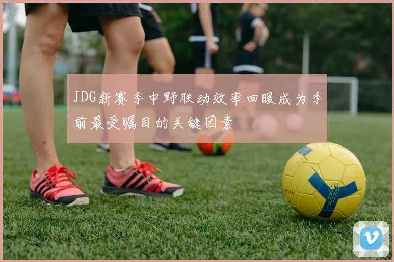 JDG新赛季中野联动效率回暖成为季前最受瞩目的关键因素