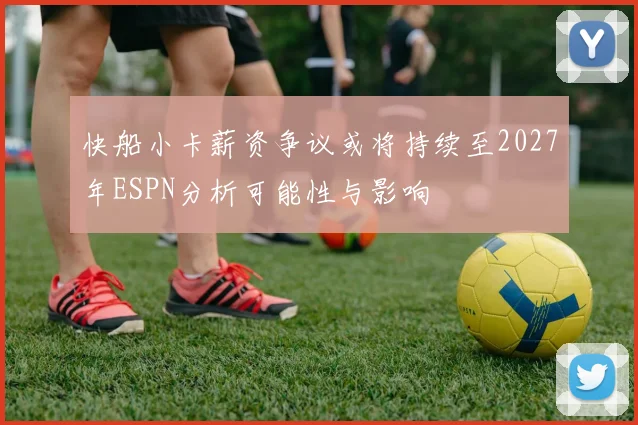快船小卡薪资争议或将持续至2027年ESPN分析可能性与影响