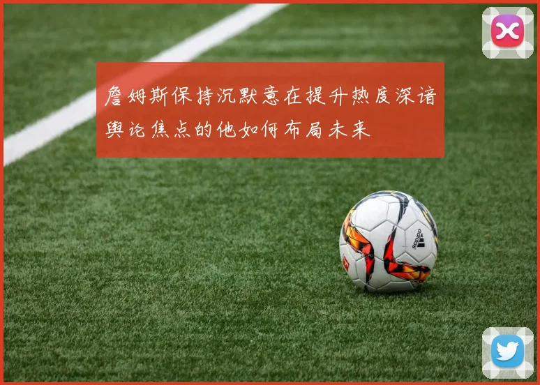 詹姆斯保持沉默意在提升热度深谙舆论焦点的他如何布局未来