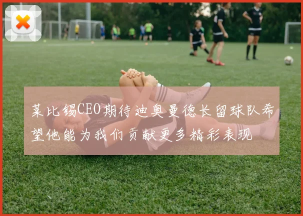 莱比锡CEO期待迪奥曼德长留球队希望他能为我们贡献更多精彩表现