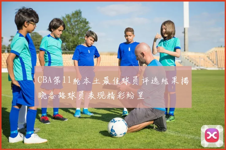 CBA第11轮本土最佳球员评选结果揭晓各路球员表现精彩纷呈