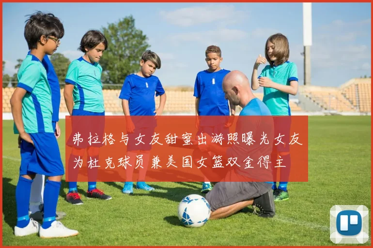 弗拉格与女友甜蜜出游照曝光女友为杜克球员兼美国女篮双金得主