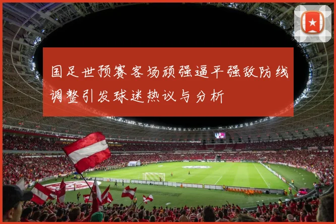 国足世预赛客场顽强逼平强敌防线调整引发球迷热议与分析