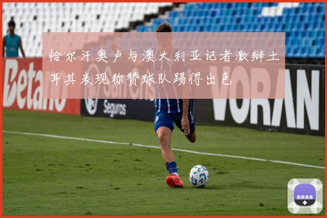 恰尔汗奥卢与澳大利亚记者激辩土耳其表现称赞球队踢得出色
