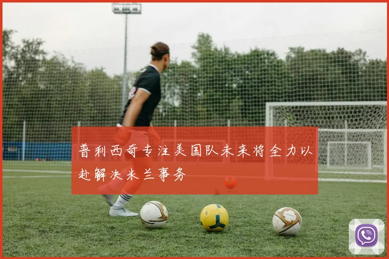 普利西奇专注美国队未来将全力以赴解决米兰事务