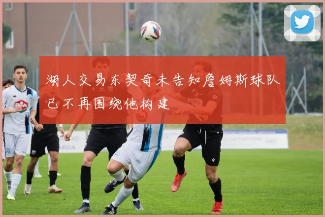 湖人交易东契奇未告知詹姆斯球队已不再围绕他构建